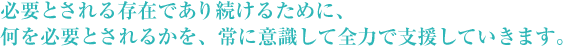 必要とされる存在であり続けるために、何を必要とされるかを、常に意識して全力で支援していきます。