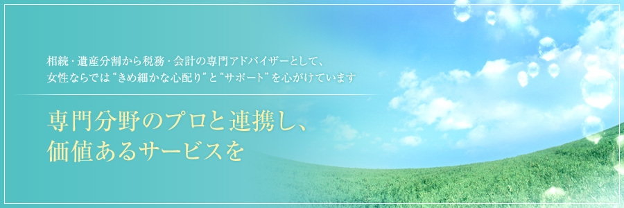 相続・遺産分割から税務・会計の専門アドバイザーとして、女性ならでは“きめ細かな心配り”と“サポート”を心がけています。専門分野のプロと連携し、価値あるサービスを。